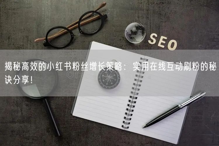 揭秘高效的小红书粉丝增长策略：实用在线互动刷粉的秘诀分享！