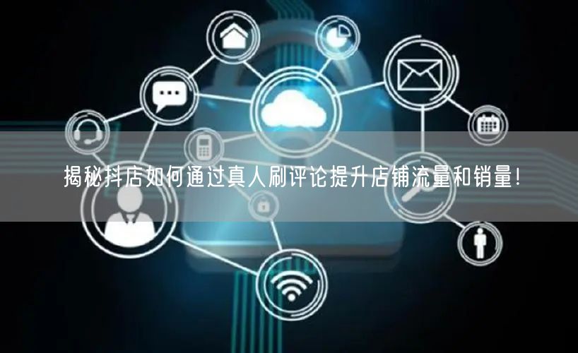 揭秘抖店如何通过真人刷评论提升店铺流量和销量!