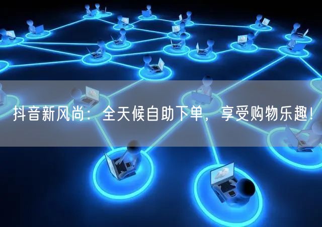 抖音新风尚:全天候自助下单,享受购物乐趣!