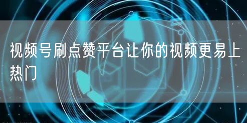 视频号刷点赞平台让你的视频更易上热门